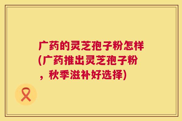 广药的灵芝孢子粉怎样(广药推出灵芝孢子粉,秋季滋补好选择) 第1张 广药的灵芝孢子粉怎样(广药推出灵芝孢子粉,秋季滋补好选择) 第1张