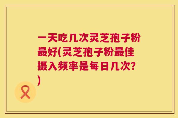 一天吃几次灵芝孢子粉最好(灵芝孢子粉最佳摄入频率是每日几次?) 第1张 一天吃几次灵芝孢子粉最好(灵芝孢子粉最佳摄入频率是每日几次?) 第1张