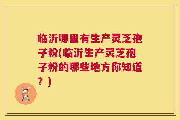 临沂哪里有生产灵芝孢子粉(临沂生产灵芝孢子粉的哪些地方你知道?) 第1张 临沂哪里有生产灵芝孢子粉(临沂生产灵芝孢子粉的哪些地方你知道?) 第1张