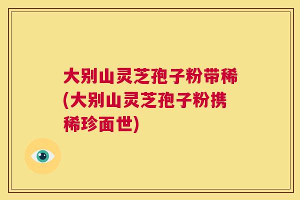 大别山灵芝孢子粉带稀(大别山灵芝孢子粉携稀珍面世) 第1张 大别山灵芝孢子粉带稀(大别山灵芝孢子粉携稀珍面世) 第1张