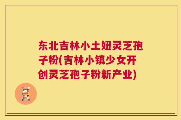 东北吉林小土妞灵芝孢子粉(吉林小镇少女开创灵芝孢子粉新产业) 第1张 东北吉林小土妞灵芝孢子粉(吉林小镇少女开创灵芝孢子粉新产业) 第1张