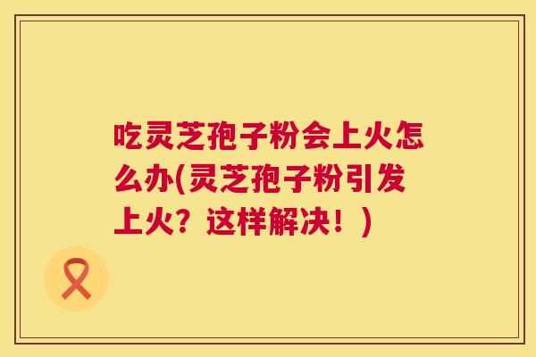吃灵芝孢子粉会上火怎么办(灵芝孢子粉引发上火?这样解决!) 第1张 吃灵芝孢子粉会上火怎么办(灵芝孢子粉引发上火?这样解决!) 第1张