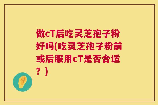 做cT后吃灵芝孢子粉好吗(吃灵芝孢子粉前或后服用cT是否合适？)  第1张