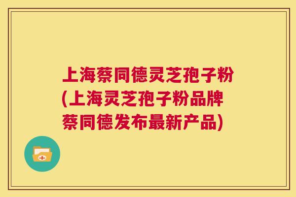 上海蔡同德灵芝孢子粉(上海灵芝孢子粉品牌蔡同德发布最新产品)  第1张
