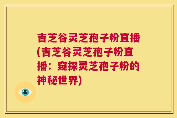 吉芝谷灵芝孢子粉直播(吉芝谷灵芝孢子粉直播:窥探灵芝孢子粉的神秘世界) 第1张 吉芝谷灵芝孢子粉直播(吉芝谷灵芝孢子粉直播:窥探灵芝孢子粉的神秘世界) 第1张