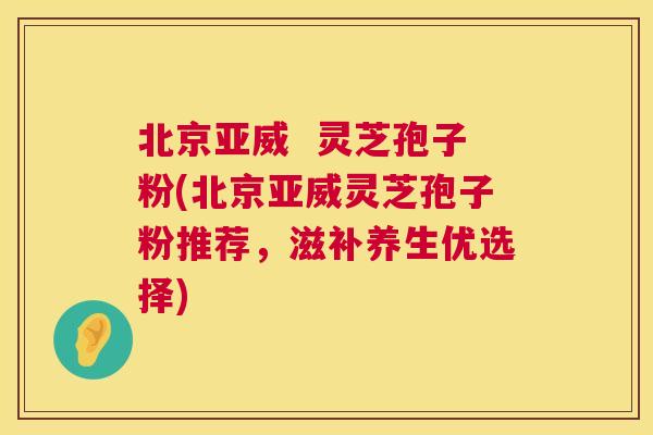 北京亚威 灵芝孢子粉(北京亚威灵芝孢子粉推荐,滋补养生优选择) 第1张 北京亚威 灵芝孢子粉(北京亚威灵芝孢子粉推荐,滋补养生优选择) 第1张