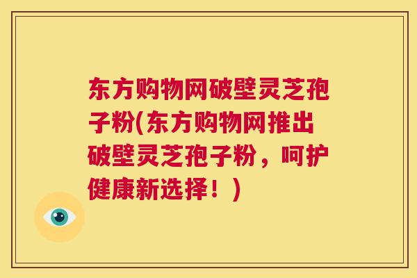 东方购物网破壁灵芝孢子粉(东方购物网推出破壁灵芝孢子粉，呵护健康新选择！)  第1张