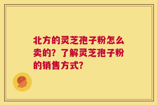 北方的灵芝孢子粉怎么卖的？了解灵芝孢子粉的销售方式？  第1张