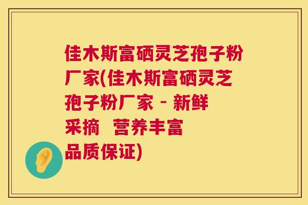 佳木斯富硒灵芝孢子粉厂家(佳木斯富硒灵芝孢子粉厂家 - 新鲜采摘  营养丰富 品质保证) 第1张