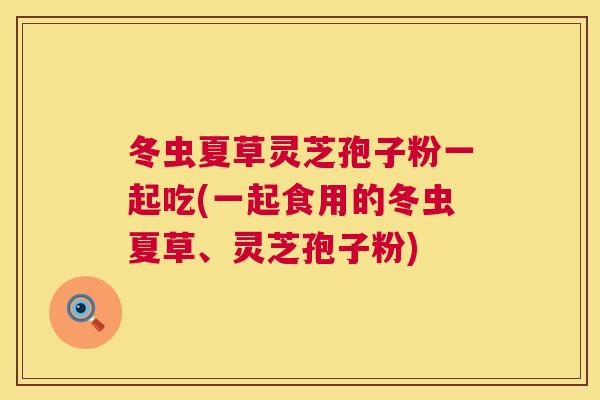 冬虫夏草灵芝孢子粉一起吃(一起食用的冬虫夏草、灵芝孢子粉) 第1张 冬虫夏草灵芝孢子粉一起吃(一起食用的冬虫夏草、灵芝孢子粉) 第1张