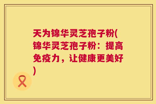 天为锦华灵芝孢子粉(锦华灵芝孢子粉:提高免疫力,让健康更美好) 第1张 天为锦华灵芝孢子粉(锦华灵芝孢子粉:提高免疫力,让健康更美好) 第1张