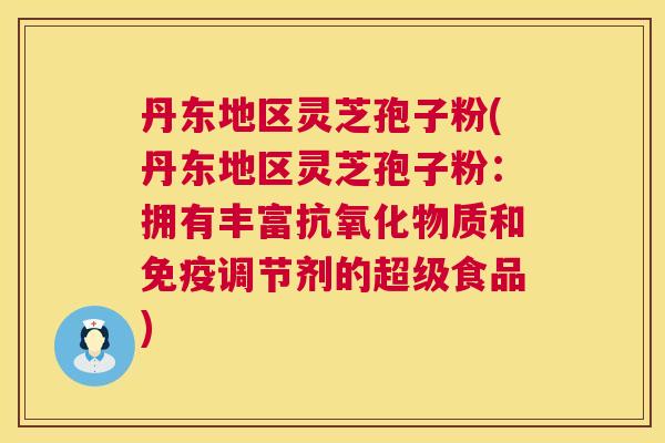 丹东地区灵芝孢子粉(丹东地区灵芝孢子粉:拥有丰富抗氧化物质和免疫调节剂的超级食品) 第1张 丹东地区灵芝孢子粉(丹东地区灵芝孢子粉:拥有丰富抗氧化物质和免疫调节剂的超级食品) 第1张