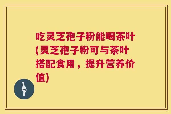 吃灵芝孢子粉能喝茶叶(灵芝孢子粉可与茶叶搭配食用，提升营养价值)  第1张