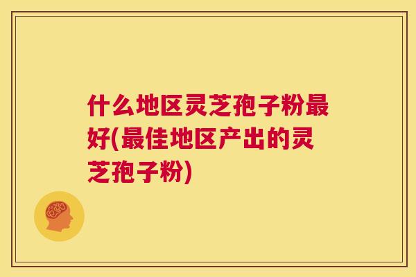 什么地区灵芝孢子粉最好(最佳地区产出的灵芝孢子粉) 第1张 什么地区灵芝孢子粉最好(最佳地区产出的灵芝孢子粉) 第1张