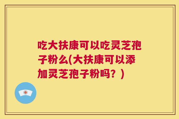 吃大扶康可以吃灵芝孢子粉么(大扶康可以添加灵芝孢子粉吗?) 第1张 吃大扶康可以吃灵芝孢子粉么(大扶康可以添加灵芝孢子粉吗?) 第1张