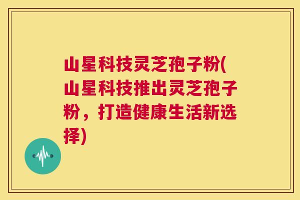 山星科技灵芝孢子粉(山星科技推出灵芝孢子粉,打造健康生活新选择) 第1张 山星科技灵芝孢子粉(山星科技推出灵芝孢子粉,打造健康生活新选择) 第1张