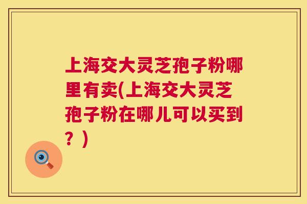 上海交大灵芝孢子粉哪里有卖(上海交大灵芝孢子粉在哪儿可以买到?) 第1张 上海交大灵芝孢子粉哪里有卖(上海交大灵芝孢子粉在哪儿可以买到?) 第1张