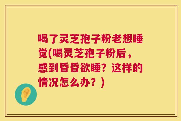 喝了灵芝孢子粉老想睡觉(喝灵芝孢子粉后，感到昏昏欲睡？这样的情况怎么办？)  第1张