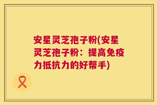安星灵芝孢子粉(安星灵芝孢子粉:提高免疫力抵抗力的好帮手) 第1张 安星灵芝孢子粉(安星灵芝孢子粉:提高免疫力抵抗力的好帮手) 第1张