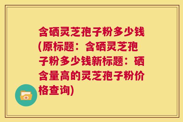 含硒灵芝孢子粉多少钱(原标题：含硒灵芝孢子粉多少钱新标题：硒含量高的灵芝孢子粉价格查询)  第1张