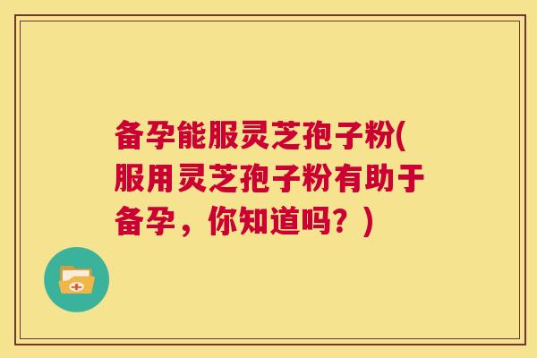 备孕能服灵芝孢子粉(服用灵芝孢子粉有助于备孕,你知道吗?) 第1张 备孕能服灵芝孢子粉(服用灵芝孢子粉有助于备孕,你知道吗?) 第1张