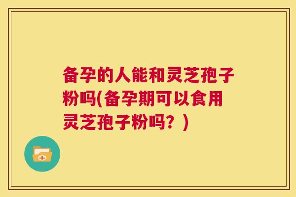 备孕的人能和灵芝孢子粉吗(备孕期可以食用灵芝孢子粉吗?) 第1张 备孕的人能和灵芝孢子粉吗(备孕期可以食用灵芝孢子粉吗?) 第1张