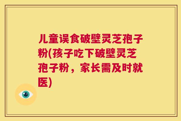 儿童误食破壁灵芝孢子粉(孩子吃下破壁灵芝孢子粉,家长需及时就医) 第1张 儿童误食破壁灵芝孢子粉(孩子吃下破壁灵芝孢子粉,家长需及时就医) 第1张