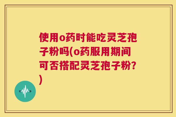 使用o药时能吃灵芝孢子粉吗(o药服用期间可否搭配灵芝孢子粉?) 第1张 使用o药时能吃灵芝孢子粉吗(o药服用期间可否搭配灵芝孢子粉?) 第1张