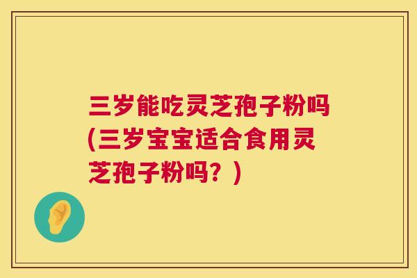 三岁能吃灵芝孢子粉吗(三岁宝宝适合食用灵芝孢子粉吗?) 第1张 三岁能吃灵芝孢子粉吗(三岁宝宝适合食用灵芝孢子粉吗?) 第1张