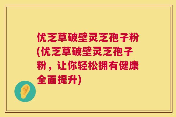优芝草破壁灵芝孢子粉(优芝草破壁灵芝孢子粉,让你轻松拥有健康全面提升) 第1张 优芝草破壁灵芝孢子粉(优芝草破壁灵芝孢子粉,让你轻松拥有健康全面提升) 第1张