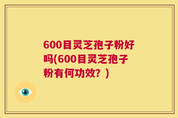600目灵芝孢子粉好吗(600目灵芝孢子粉有何功效?) 第1张 600目灵芝孢子粉好吗(600目灵芝孢子粉有何功效?) 第1张