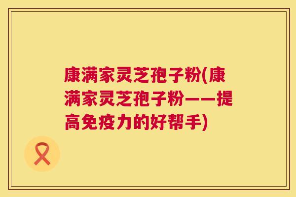 康满家灵芝孢子粉(康满家灵芝孢子粉——提高免疫力的好帮手) 第1张 康满家灵芝孢子粉(康满家灵芝孢子粉——提高免疫力的好帮手) 第1张