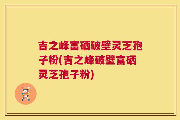 吉之峰富硒破壁灵芝孢子粉(吉之峰破壁富硒灵芝孢子粉) 第1张 吉之峰富硒破壁灵芝孢子粉(吉之峰破壁富硒灵芝孢子粉) 第1张