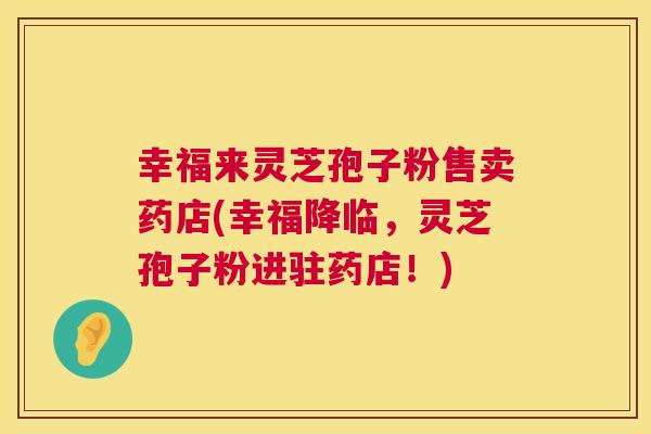 幸福来灵芝孢子粉售卖药店(幸福降临，灵芝孢子粉进驻药店！)  第1张