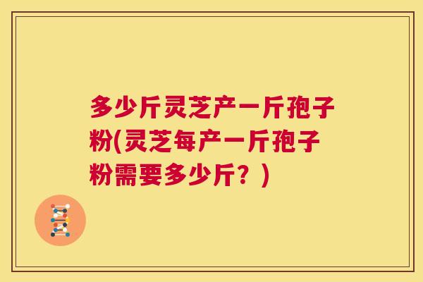 多少斤灵芝产一斤孢子粉(灵芝每产一斤孢子粉需要多少斤?) 第1张 多少斤灵芝产一斤孢子粉(灵芝每产一斤孢子粉需要多少斤?) 第1张
