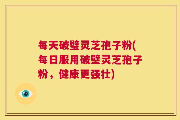 每天破璧灵芝孢子粉(每日服用破璧灵芝孢子粉,健康更强壮) 第1张 每天破璧灵芝孢子粉(每日服用破璧灵芝孢子粉,健康更强壮) 第1张