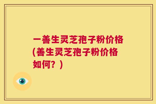 一善生灵芝孢子粉价格(善生灵芝孢子粉价格如何?) 第1张 一善生灵芝孢子粉价格(善生灵芝孢子粉价格如何?) 第1张