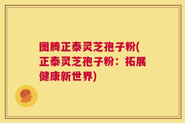 图腾正泰灵芝孢子粉(正泰灵芝孢子粉：拓展健康新世界)  第1张