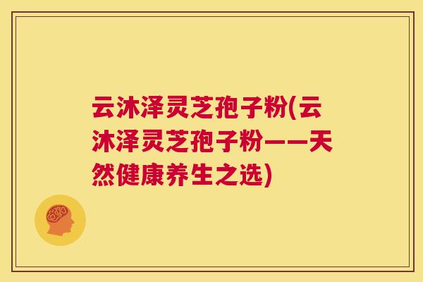 云沐泽灵芝孢子粉(云沐泽灵芝孢子粉——天然健康养生之选) 第1张 云沐泽灵芝孢子粉(云沐泽灵芝孢子粉——天然健康养生之选) 第1张