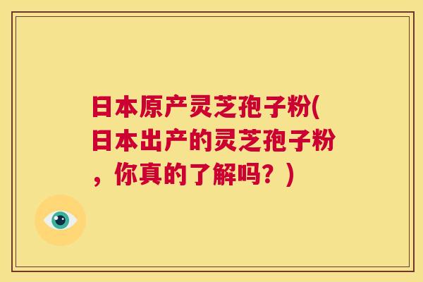 日本原产灵芝孢子粉(日本出产的灵芝孢子粉,你真的了解吗?) 第1张 日本原产灵芝孢子粉(日本出产的灵芝孢子粉,你真的了解吗?) 第1张