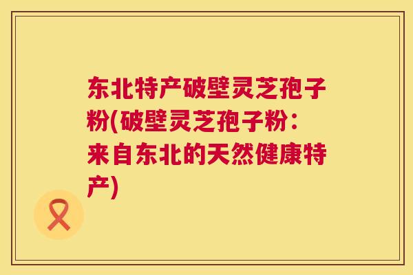 东北特产破壁灵芝孢子粉(破壁灵芝孢子粉：来自东北的天然健康特产)  第1张