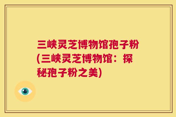 三峡灵芝博物馆孢子粉(三峡灵芝博物馆:探秘孢子粉之美) 第1张 三峡灵芝博物馆孢子粉(三峡灵芝博物馆:探秘孢子粉之美) 第1张