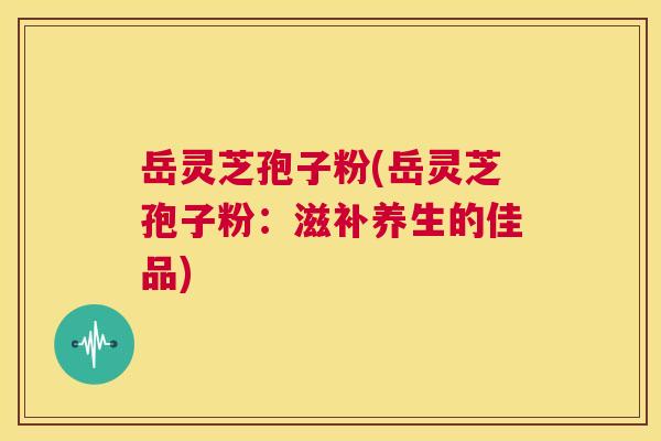 岳灵芝孢子粉(岳灵芝孢子粉：滋补养生的佳品)  第1张