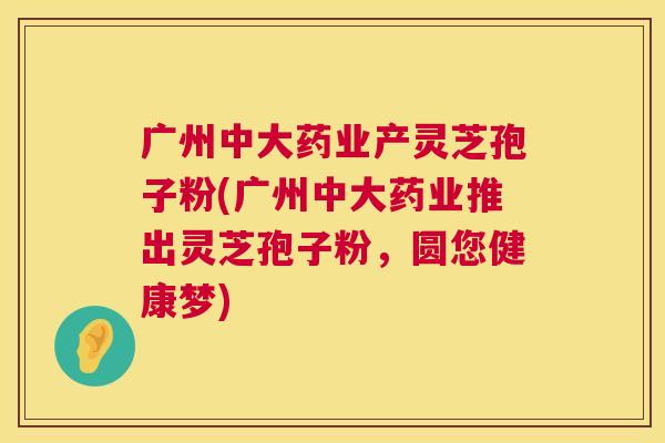 广州中大药业产灵芝孢子粉(广州中大药业推出灵芝孢子粉，圆您健康梦)  第1张