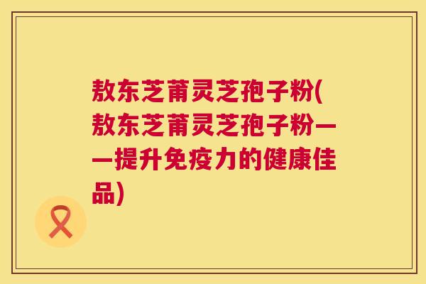 敖东芝莆灵芝孢子粉(敖东芝莆灵芝孢子粉——提升免疫力的健康佳品) 第1张 敖东芝莆灵芝孢子粉(敖东芝莆灵芝孢子粉——提升免疫力的健康佳品) 第1张
