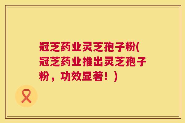 冠芝药业灵芝孢子粉(冠芝药业推出灵芝孢子粉，功效显著！)  第1张