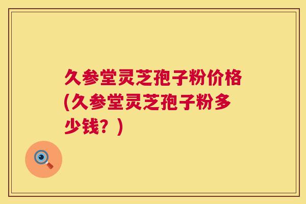 久参堂灵芝孢子粉价格(久参堂灵芝孢子粉多少钱？)  第1张