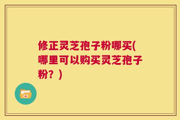修正灵芝孢子粉哪买(哪里可以购买灵芝孢子粉？)  第1张