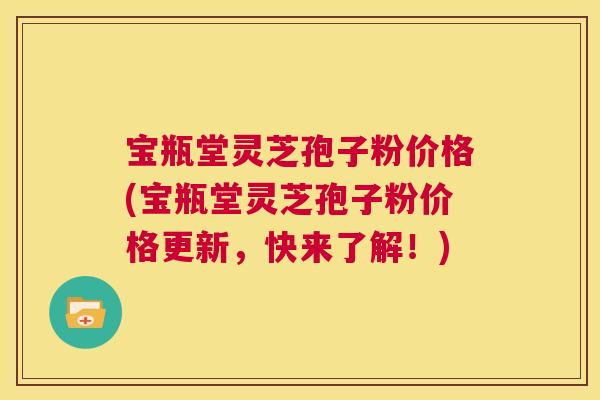 宝瓶堂灵芝孢子粉价格(宝瓶堂灵芝孢子粉价格更新,快来了解!) 第1张 宝瓶堂灵芝孢子粉价格(宝瓶堂灵芝孢子粉价格更新,快来了解!) 第1张