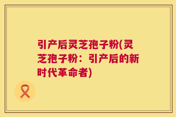 引产后灵芝孢子粉(灵芝孢子粉：引产后的新时代革命者)  第1张